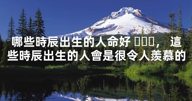 哪些時辰出生的人命好，這些時辰出生的人會是很令人羨慕的